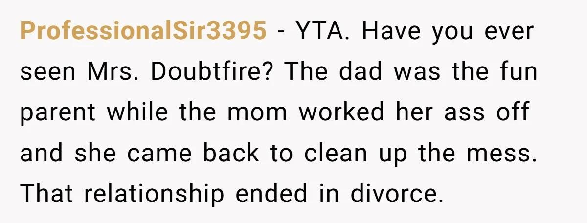 ProfessionalSir3395 − YTA. Have you ever seen Mrs. Doubtfire? The dad was the fun parent while the mom worked her ass off and she came back to clean up the...