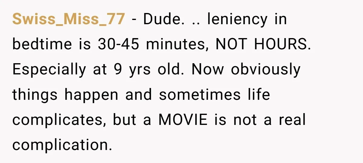 Swiss_Miss_77 − Dude. .. leniency in bedtime is 30-45 minutes, NOT HOURS. Especially at 9 yrs old. Now obviously things happen and sometimes life complicates, but a MOVIE is not...