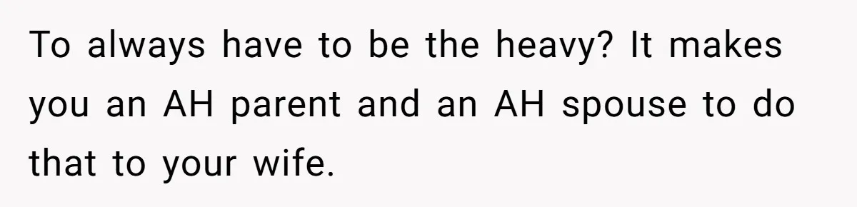 To always have to be the heavy? It makes you an AH parent and an AH spouse to do that to your wife.