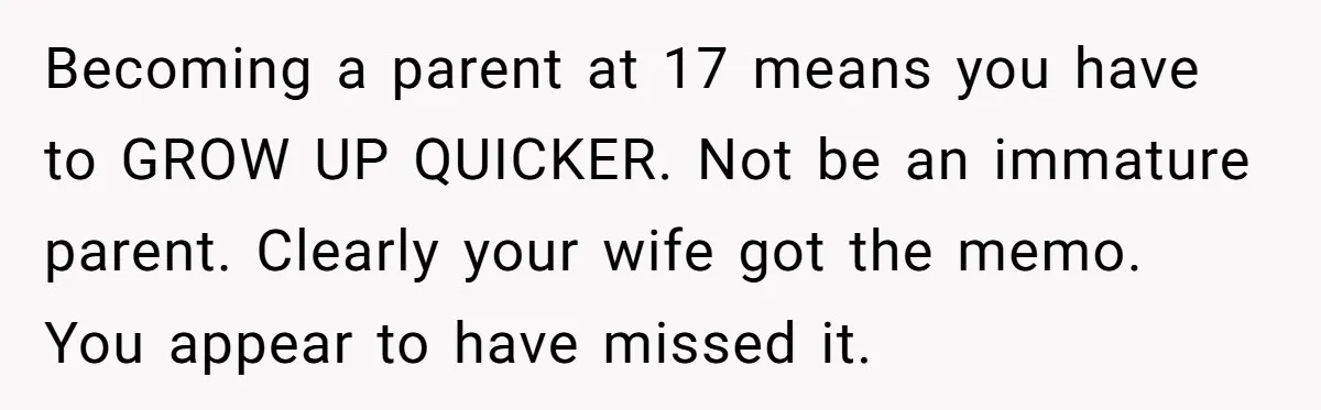 Becoming a parent at 17 means you have to GROW UP QUICKER. Not be an immature parent. Clearly your wife got the memo. You appear to have missed it.