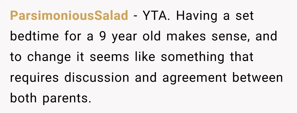 ParsimoniousSalad − YTA. Having a set bedtime for a 9 year old makes sense, and to change it seems like something that requires discussion and agreement between both parents.