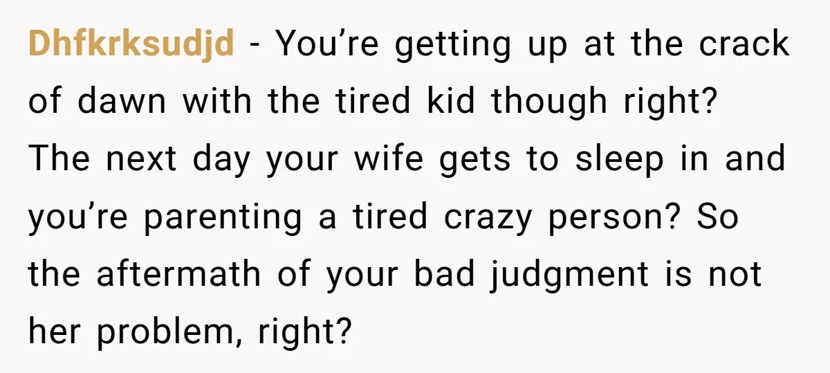 Dhfkrksudjd − You’re getting up at the crack of dawn with the tired kid though right? The next day your wife gets to sleep in and you’re parenting a tired...
