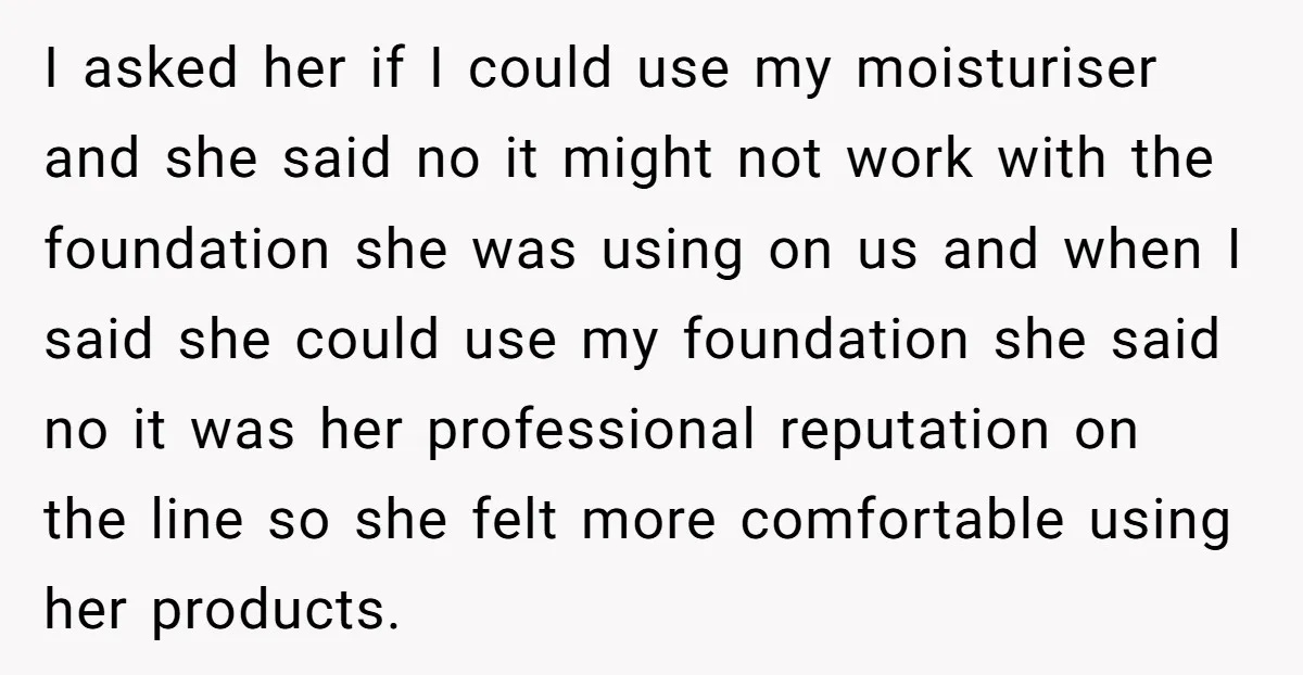I asked her if I could use my moisturiser and she said no it might not work with the foundation she was using on us and when I said she...