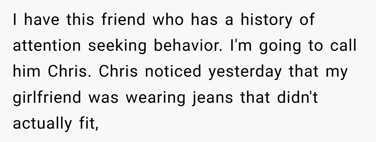 I have this friend who has a history of attention seeking behavior. I'm going to call him Chris. Chris noticed yesterday that my girlfriend was wearing jeans that didn't actually...