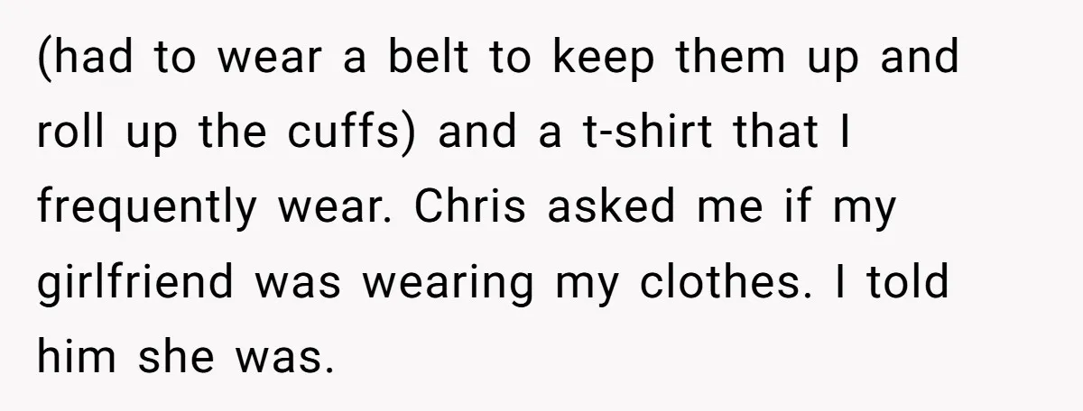 (had to wear a belt to keep them up and roll up the cuffs) and a t-shirt that I frequently wear. Chris asked me if my girlfriend was wearing my...