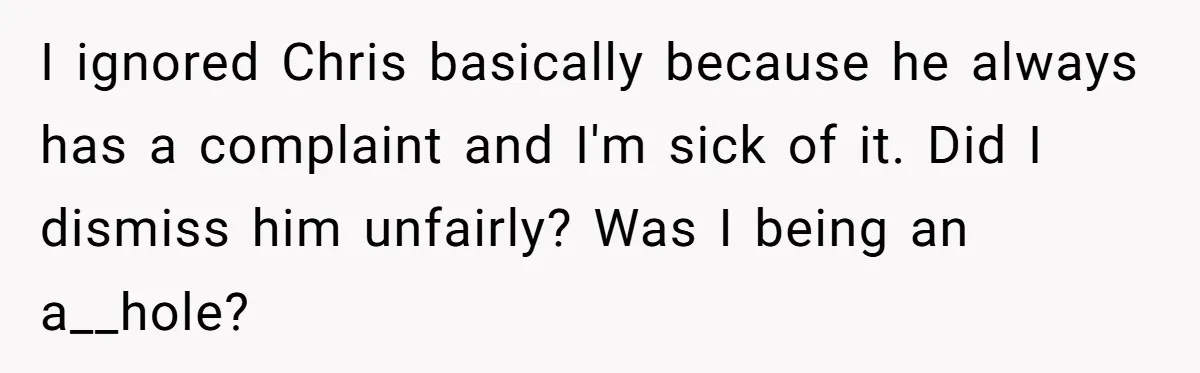 I ignored Chris basically because he always has a complaint and I'm sick of it. Did I dismiss him unfairly? Was I being an a__hole?
