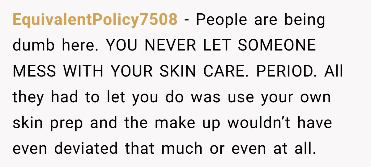 EquivalentPolicy7508 − People are being dumb here. YOU NEVER LET SOMEONE MESS WITH YOUR SKIN CARE. PERIOD. All they had to let you do was use your own skin prep...