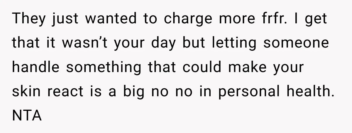 They just wanted to charge more frfr. I get that it wasn’t your day but letting someone handle something that could make your skin react is a big no no...