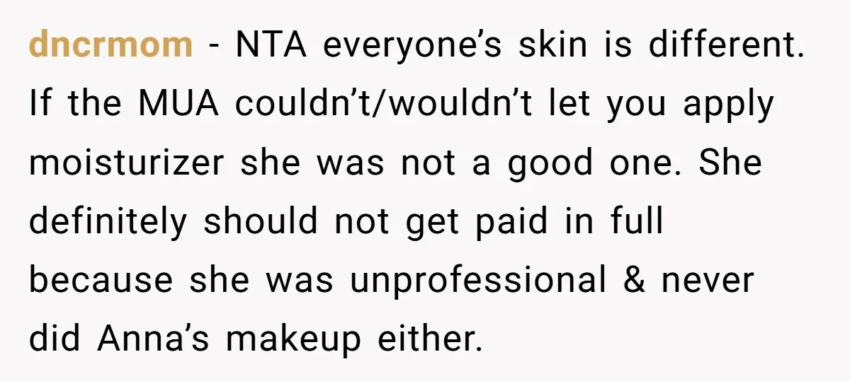 dncrmom − NTA everyone’s skin is different. If the MUA couldn’t/wouldn’t let you apply moisturizer she was not a good one. She definitely should not get paid in full because...