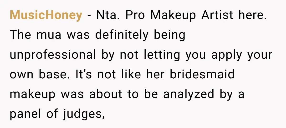 MusicHoney − Nta. Pro Makeup Artist here. The mua was definitely being unprofessional by not letting you apply your own base. It’s not like her bridesmaid makeup was about to...