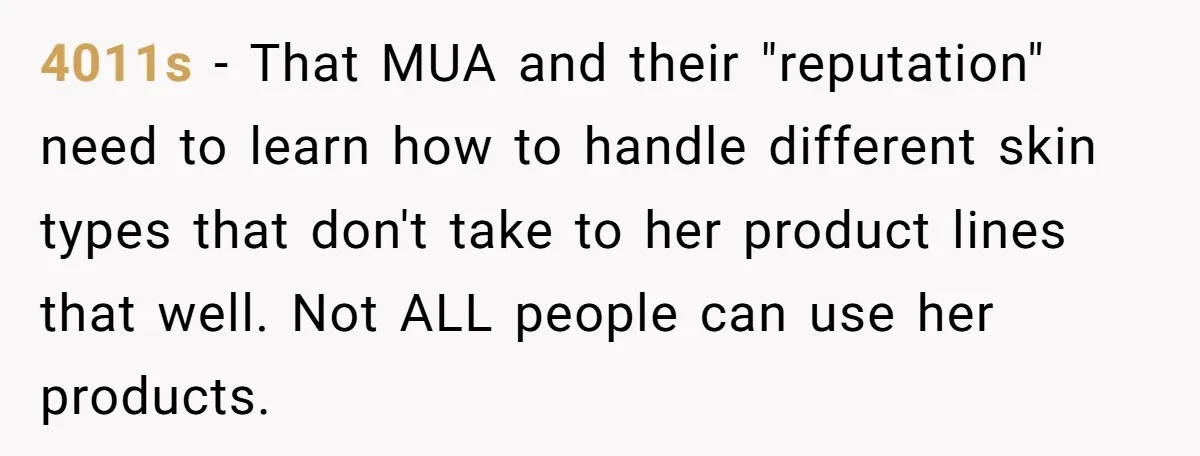 4011s − That MUA and their "reputation" need to learn how to handle different skin types that don't take to her product lines that well. Not ALL people can use...
