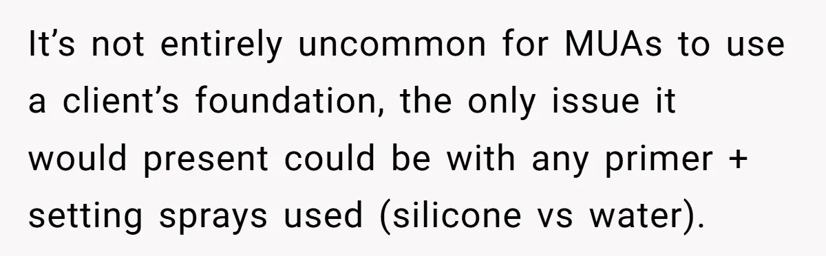 It’s not entirely uncommon for MUAs to use a client’s foundation, the only issue it would present could be with any primer + setting sprays used (silicone vs water).