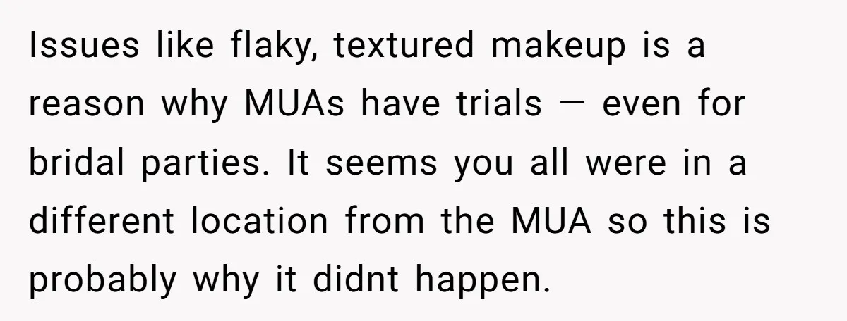 Issues like flaky, textured makeup is a reason why MUAs have trials — even for bridal parties. It seems you all were in a different location from the MUA so...