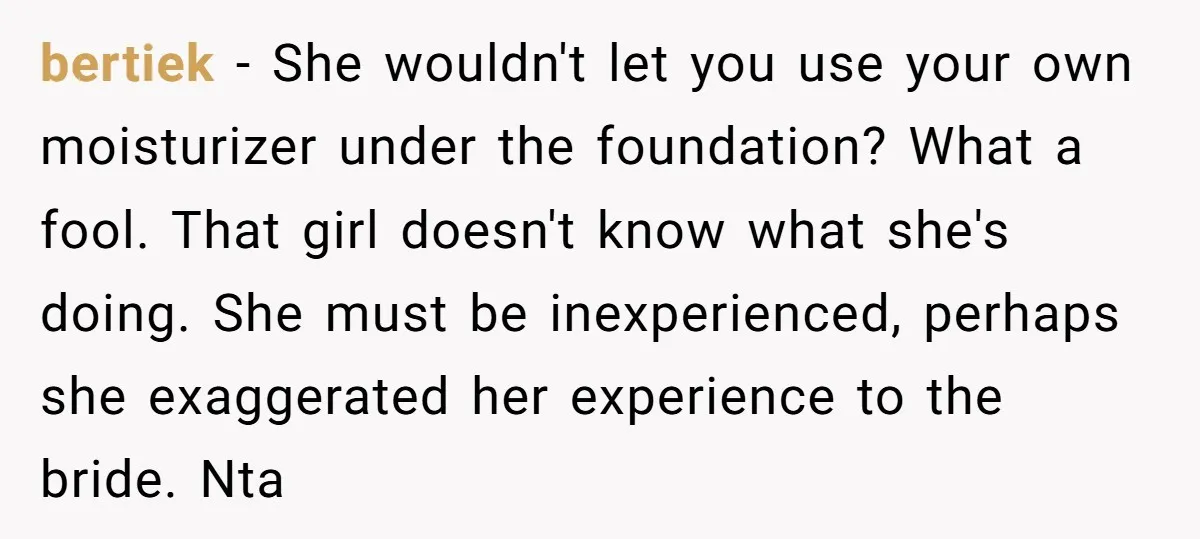 bertiek − She wouldn't let you use your own moisturizer under the foundation? What a fool. That girl doesn't know what she's doing. She must be inexperienced, perhaps she exaggerated...