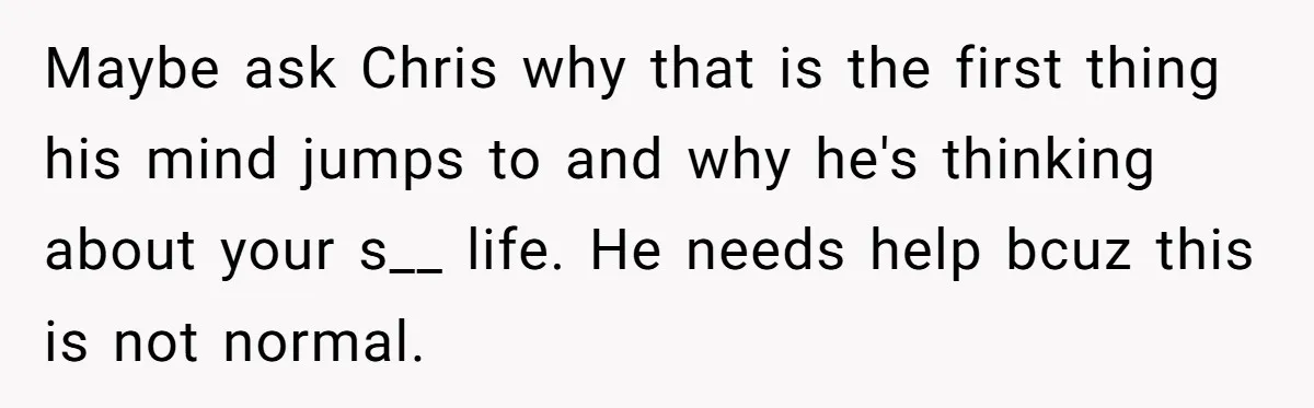 Maybe ask Chris why that is the first thing his mind jumps to and why he's thinking about your s__ life. He needs help bcuz this is not normal.