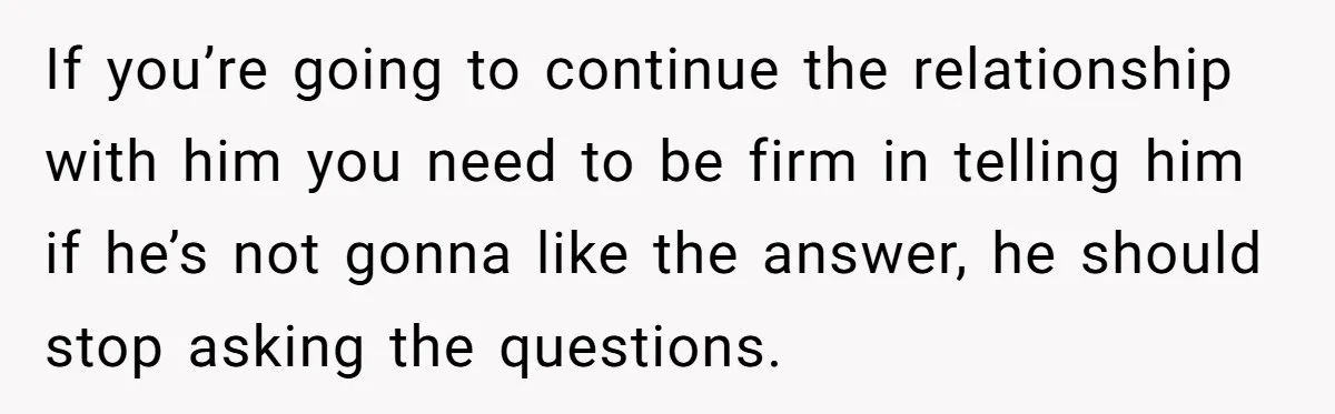 If you’re going to continue the relationship with him you need to be firm in telling him if he’s not gonna like the answer, he should stop asking the questions.