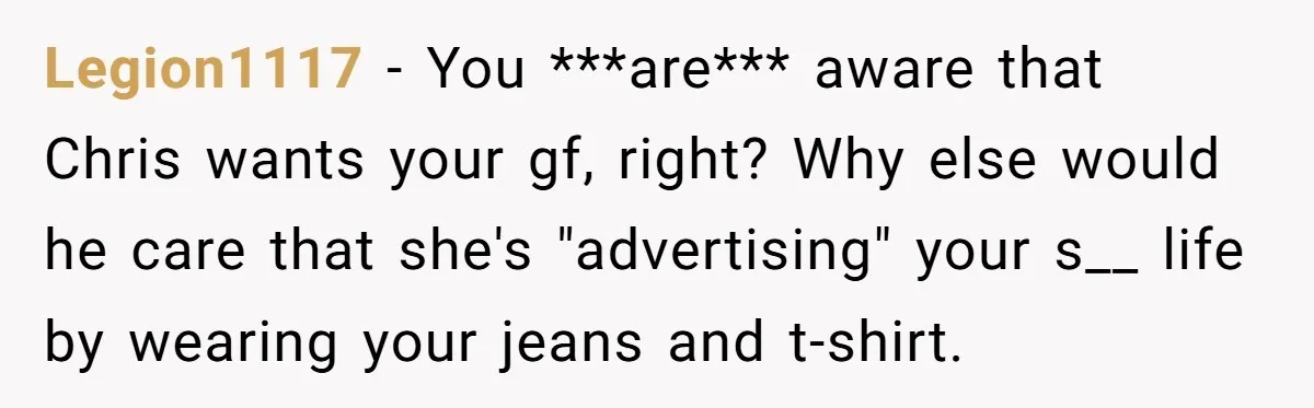 Legion1117 − You ***are*** aware that Chris wants your gf, right? Why else would he care that she's "advertising" your s__ life by wearing your jeans and t-shirt.