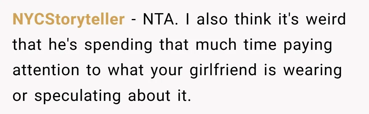NYCStoryteller − NTA. I also think it's weird that he's spending that much time paying attention to what your girlfriend is wearing or speculating about it.