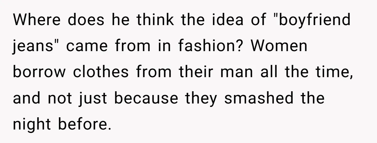Where does he think the idea of "boyfriend jeans" came from in fashion? Women borrow clothes from their man all the time, and not just because they smashed the night...