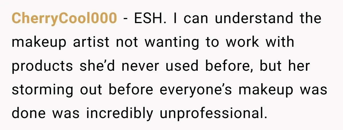 CherryCool000 − ESH. I can understand the makeup artist not wanting to work with products she’d never used before, but her storming out before everyone’s makeup was done was incredibly...