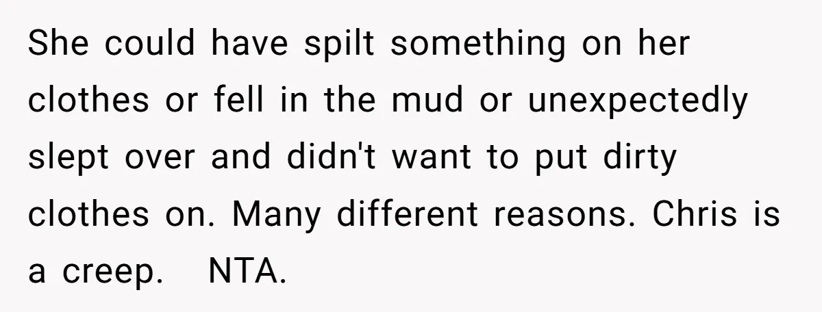 She could have spilt something on her clothes or fell in the mud or unexpectedly slept over and didn't want to put dirty clothes on. Many different reasons. Chris is...