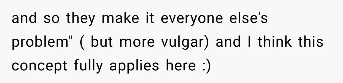 and so they make it everyone else's problem" ( but more vulgar) and I think this concept fully applies here :)
