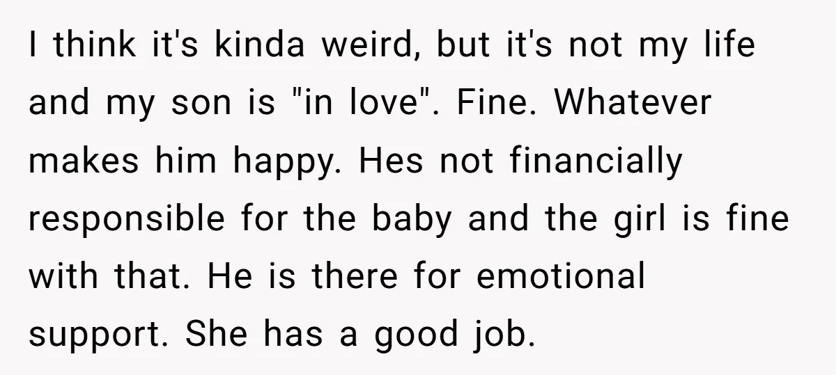 I think it's kinda weird, but it's not my life and my son is "in love". Fine. Whatever makes him happy. Hes not financially responsible for the baby and the...