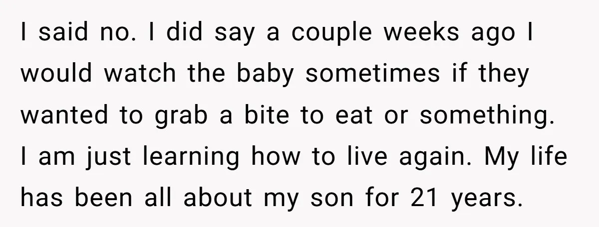 I said no. I did say a couple weeks ago I would watch the baby sometimes if they wanted to grab a bite to eat or something. I am just...