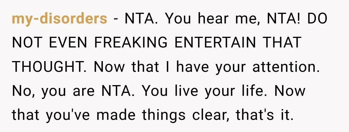 my-disorders − NTA. You hear me, NTA! DO NOT EVEN FREAKING ENTERTAIN THAT THOUGHT. Now that I have your attention. No, you are NTA. You live your life. Now that...