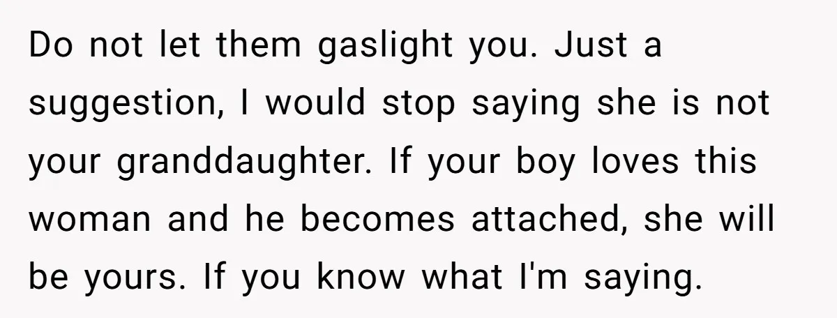 Do not let them gaslight you. Just a suggestion, I would stop saying she is not your granddaughter. If your boy loves this woman and he becomes attached, she will...
