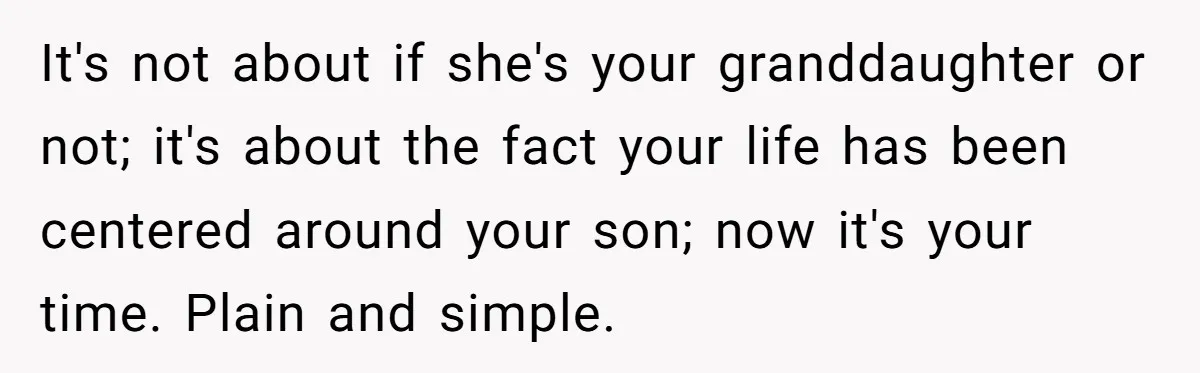 It's not about if she's your granddaughter or not; it's about the fact your life has been centered around your son; now it's your time. Plain and simple.