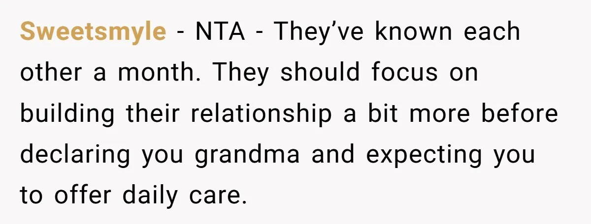 Sweetsmyle − NTA - They’ve known each other a month. They should focus on building their relationship a bit more before declaring you grandma and expecting you to offer daily...