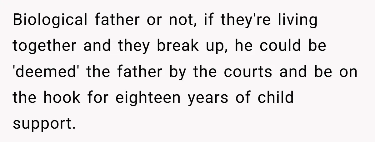 Biological father or not, if they're living together and they break up, he could be 'deemed' the father by the courts and be on the hook for eighteen years of...