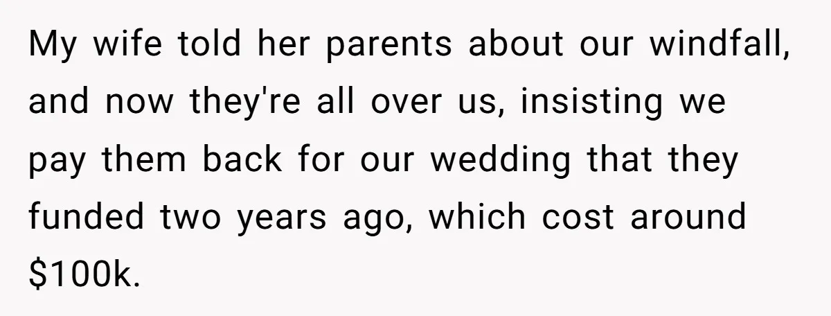 My wife told her parents about our windfall, and now they're all over us, insisting we pay them back for our wedding that they funded two years ago, which cost...