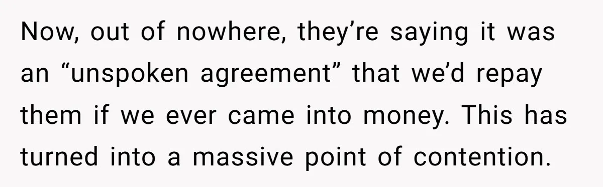 Now, out of nowhere, they’re saying it was an “unspoken agreement” that we’d repay them if we ever came into money. This has turned into a massive point of contention.
