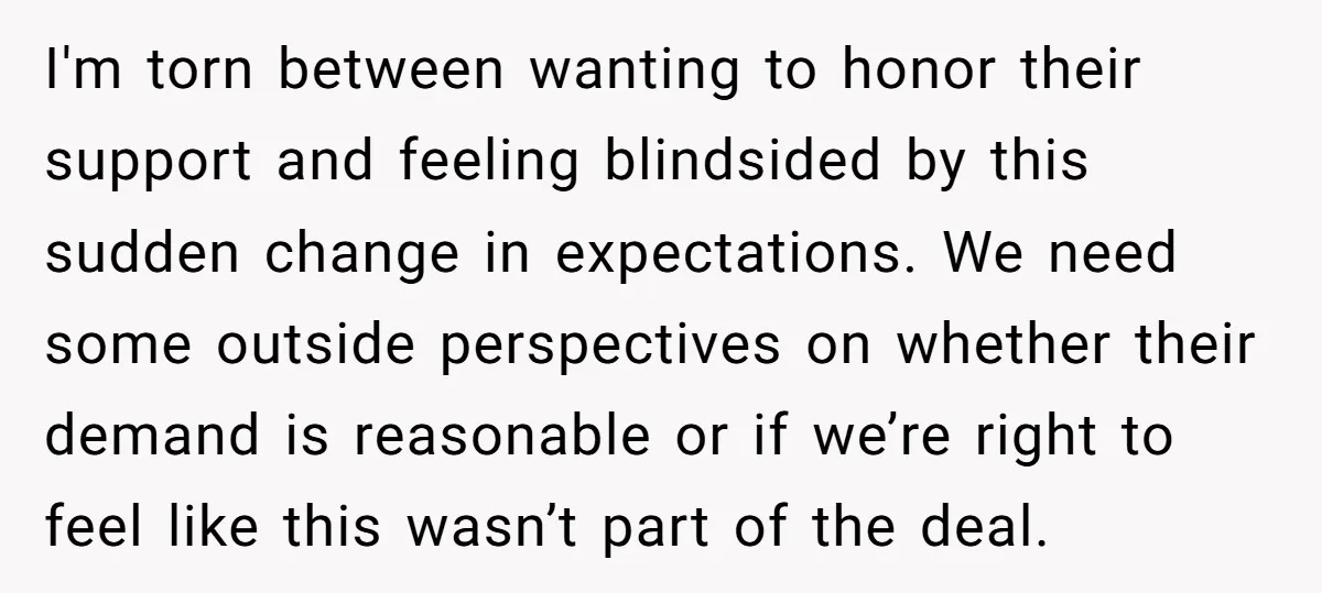 I'm torn between wanting to honor their support and feeling blindsided by this sudden change in expectations. We need some outside perspectives on whether their demand is reasonable or if...