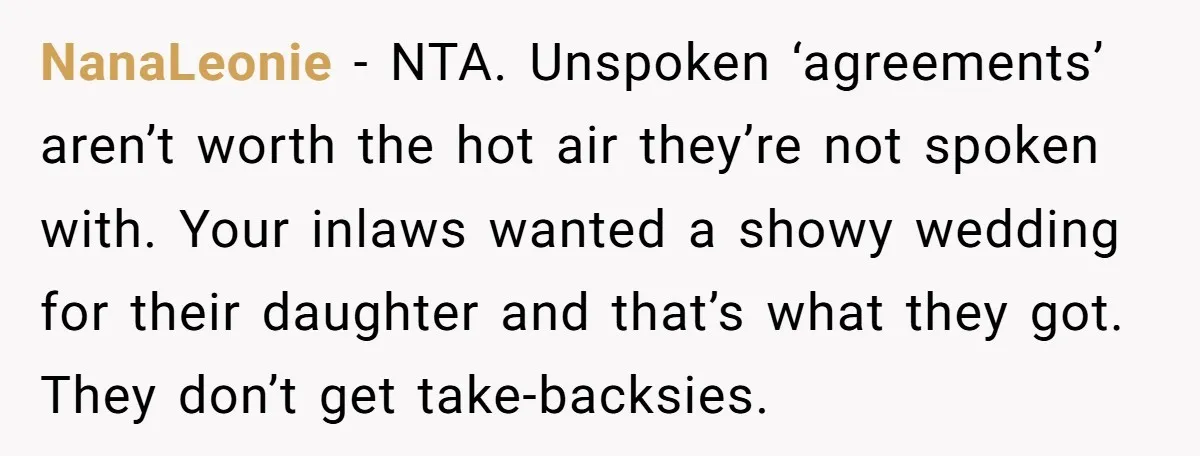 NanaLeonie − NTA. Unspoken ‘agreements’ aren’t worth the hot air they’re not spoken with. Your inlaws wanted a showy wedding for their daughter and that’s what they got. They don’t...
