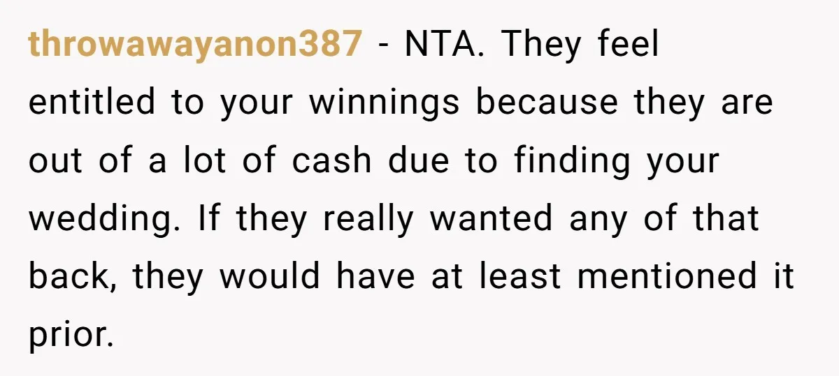 throwawayanon387 − NTA. They feel entitled to your winnings because they are out of a lot of cash due to finding your wedding. If they really wanted any of that...