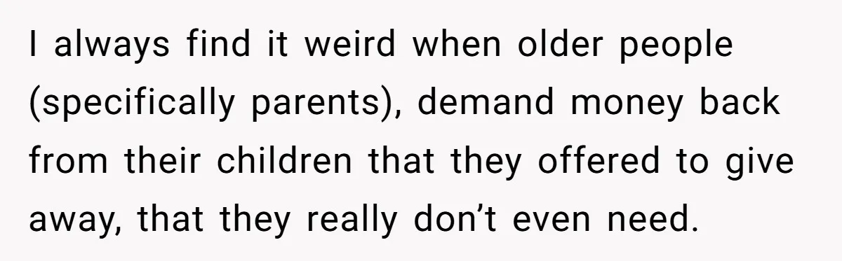 I always find it weird when older people (specifically parents), demand money back from their children that they offered to give away, that they really don’t even need.