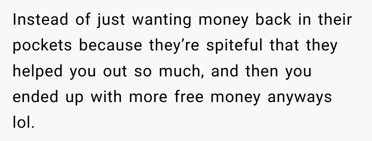 Instead of just wanting money back in their pockets because they’re spiteful that they helped you out so much, and then you ended up with more free money anyways lol.