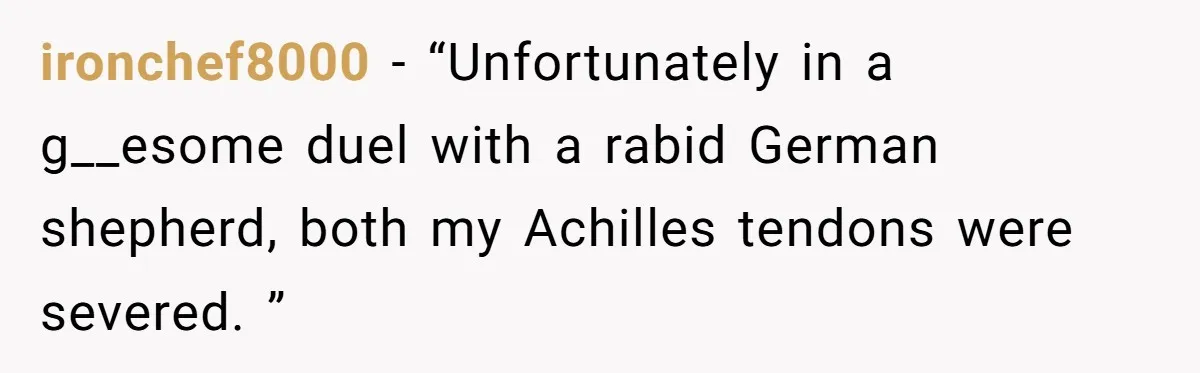 ironchef8000 − “Unfortunately in a g__esome duel with a rabid German shepherd, both my Achilles tendons were severed. ”