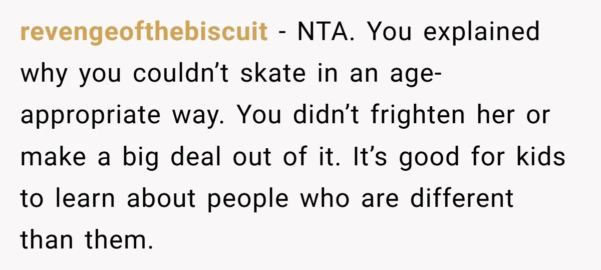 revengeofthebiscuit − NTA. You explained why you couldn’t skate in an age-appropriate way. You didn’t frighten her or make a big deal out of it. It’s good for kids to...