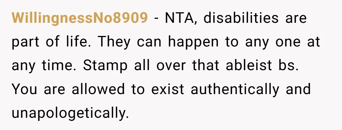WillingnessNo8909 − NTA, disabilities are part of life. They can happen to any one at any time. Stamp all over that ableist bs. You are allowed to exist authentically and...