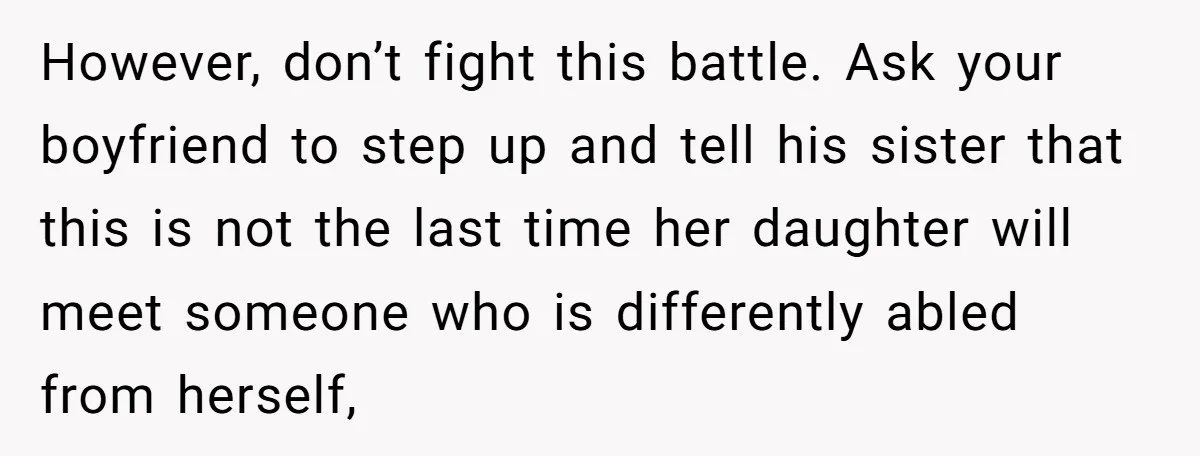 However, don’t fight this battle. Ask your boyfriend to step up and tell his sister that this is not the last time her daughter will meet someone who is differently...