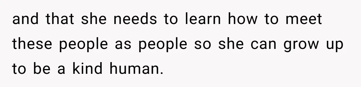 and that she needs to learn how to meet these people as people so she can grow up to be a kind human.