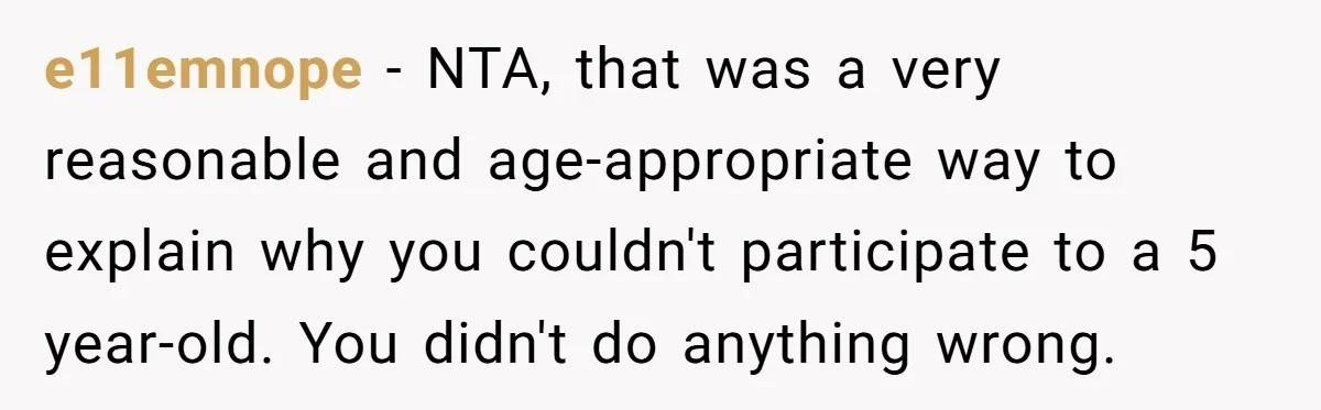 e11emnope − NTA, that was a very reasonable and age-appropriate way to explain why you couldn't participate to a 5 year-old. You didn't do anything wrong.