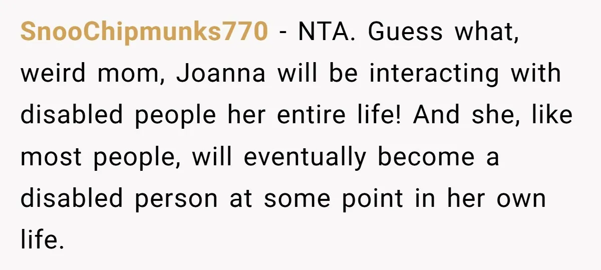 SnooChipmunks770 − NTA. Guess what, weird mom, Joanna will be interacting with disabled people her entire life! And she, like most people, will eventually become a disabled person at some...