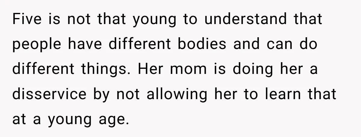 Five is not that young to understand that people have different bodies and can do different things. Her mom is doing her a disservice by not allowing her to learn...