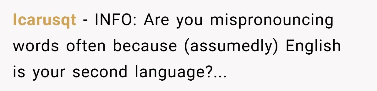 Icarusqt − INFO: Are you mispronouncing words often because (assumedly) English is your second language?...