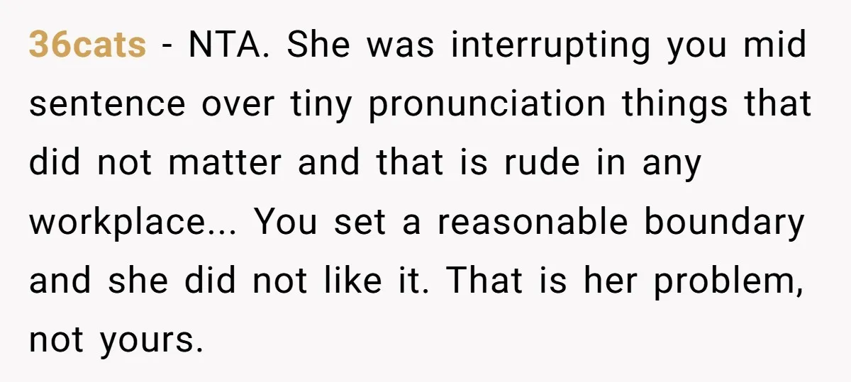 36cats − NTA. She was interrupting you mid sentence over tiny pronunciation things that did not matter and that is rude in any workplace... You set a reasonable boundary and...